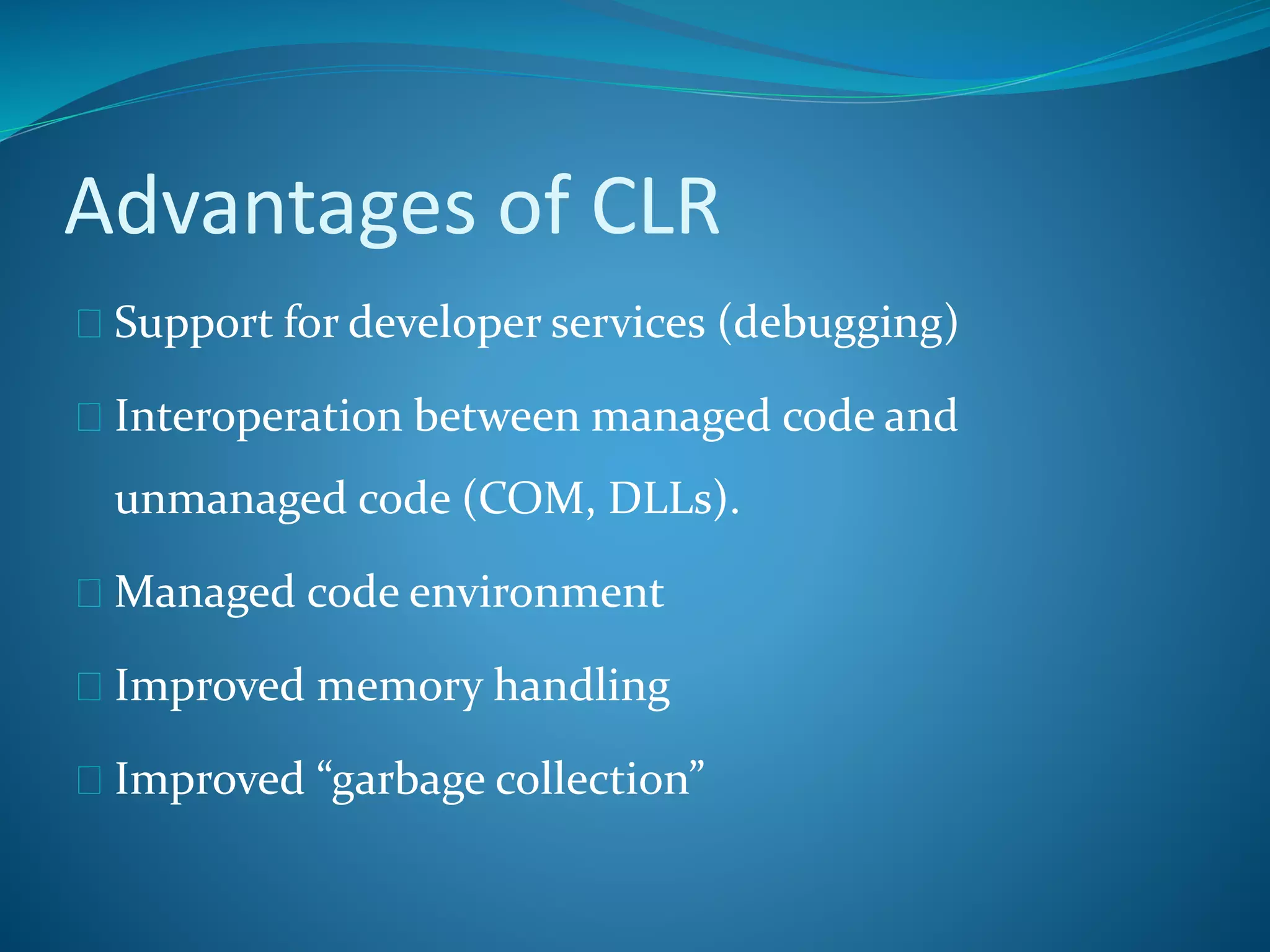 Advantages of CLR
 Support for developer services (debugging)
 Interoperation between managed code and
unmanaged code (COM, DLLs).
 Managed code environment
 Improved memory handling
 Improved “garbage collection”
 