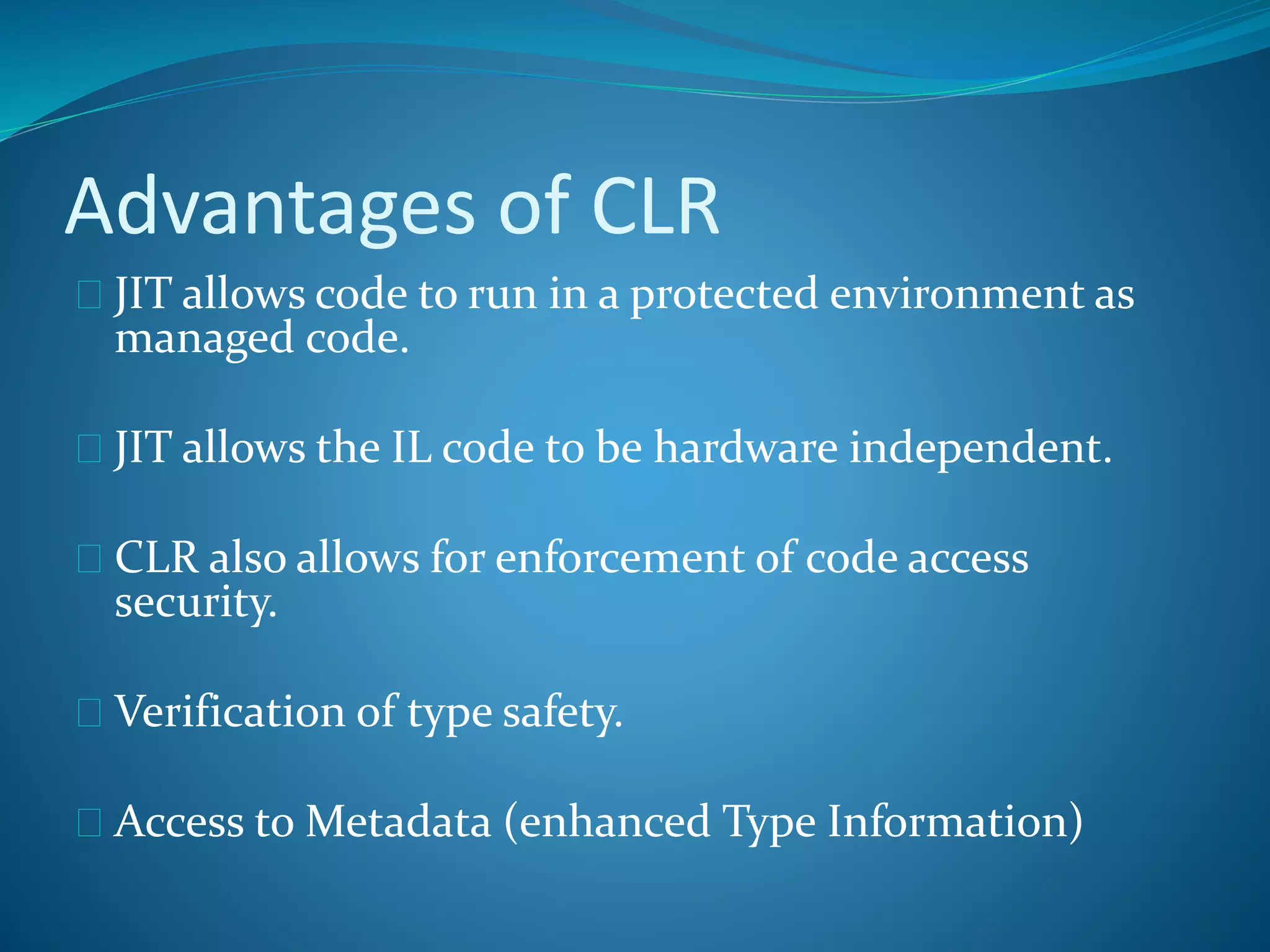 Advantages of CLR
 JIT allows code to run in a protected environment as
managed code.
 JIT allows the IL code to be hardware independent.
 CLR also allows for enforcement of code access
security.
 Verification of type safety.
 Access to Metadata (enhanced Type Information)
 