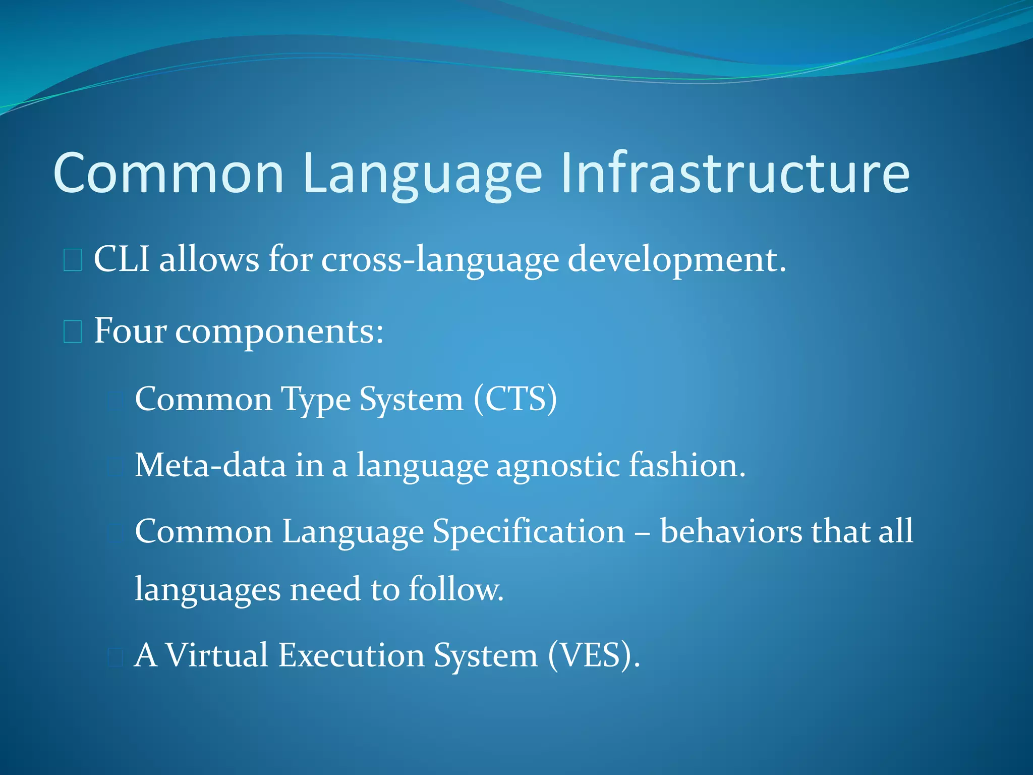 Common Language Infrastructure
 CLI allows for cross-language development.
 Four components:
 Common Type System (CTS)
 Meta-data in a language agnostic fashion.
 Common Language Specification – behaviors that all
languages need to follow.
 A Virtual Execution System (VES).
 