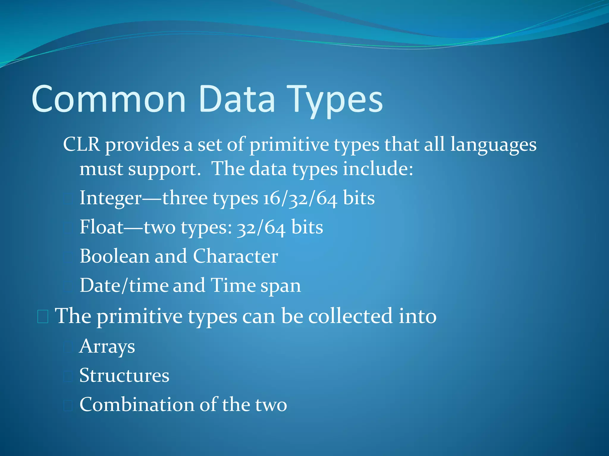 Common Data Types
CLR provides a set of primitive types that all languages
must support. The data types include:
 Integer—three types 16/32/64 bits
 Float—two types: 32/64 bits
 Boolean and Character
 Date/time and Time span
 The primitive types can be collected into
 Arrays
 Structures
 Combination of the two
 