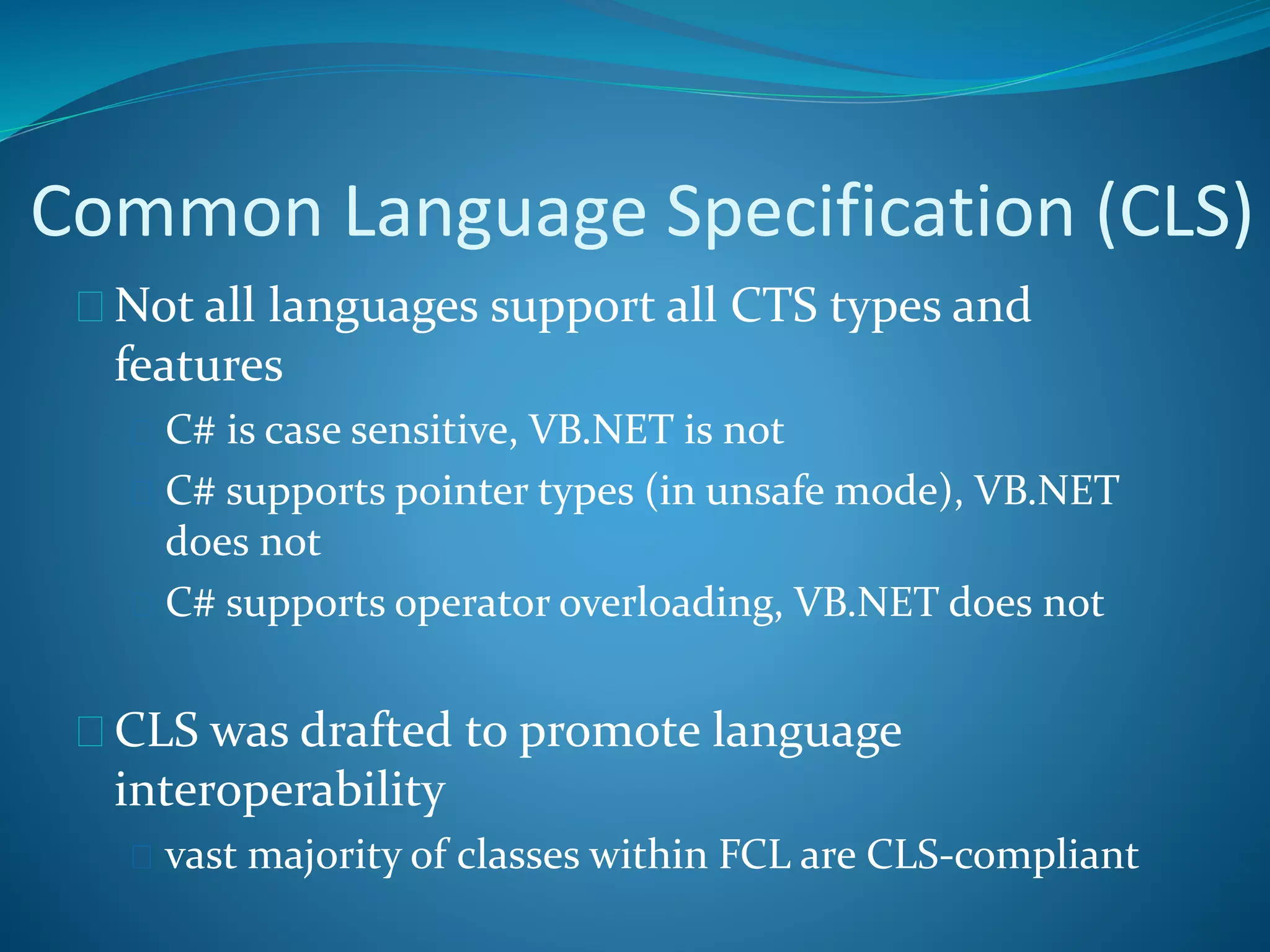 Common Language Specification (CLS)
 Not all languages support all CTS types and
features
 C# is case sensitive, VB.NET is not
 C# supports pointer types (in unsafe mode), VB.NET
does not
 C# supports operator overloading, VB.NET does not
 CLS was drafted to promote language
interoperability
 vast majority of classes within FCL are CLS-compliant
 
