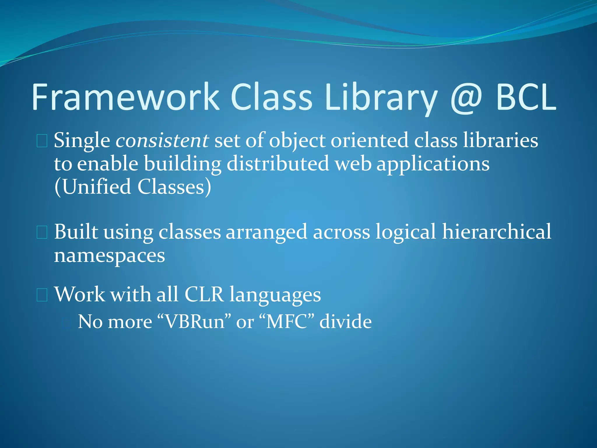 Framework Class Library @ BCL
 Single consistent set of object oriented class libraries
to enable building distributed web applications
(Unified Classes)
 Built using classes arranged across logical hierarchical
namespaces
 Work with all CLR languages
 No more “VBRun” or “MFC” divide
 