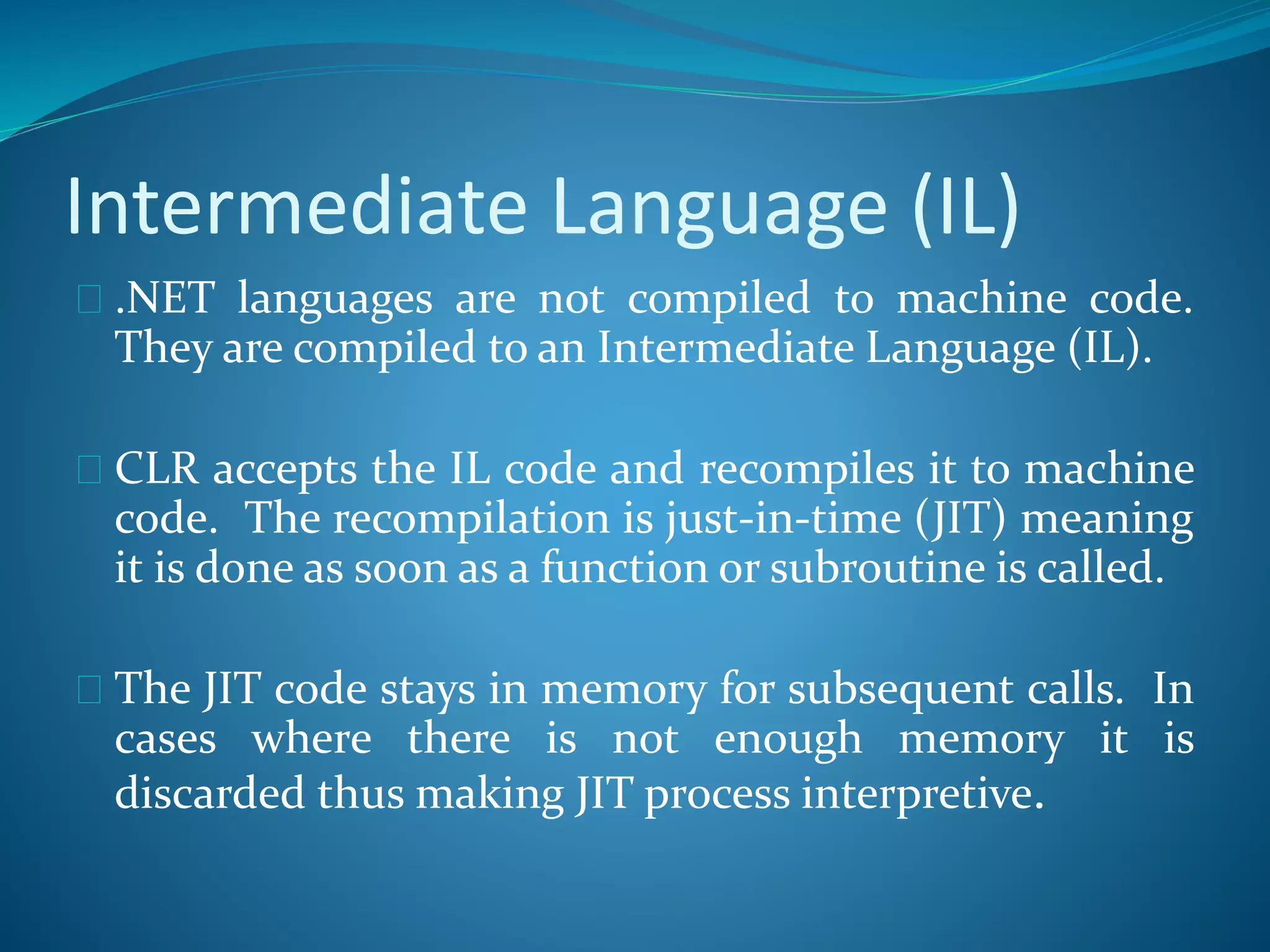 Intermediate Language (IL)
 .NET languages are not compiled to machine code.
They are compiled to an Intermediate Language (IL).
 CLR accepts the IL code and recompiles it to machine
code. The recompilation is just-in-time (JIT) meaning
it is done as soon as a function or subroutine is called.
 The JIT code stays in memory for subsequent calls. In
cases where there is not enough memory it is
discarded thus making JIT process interpretive.
 