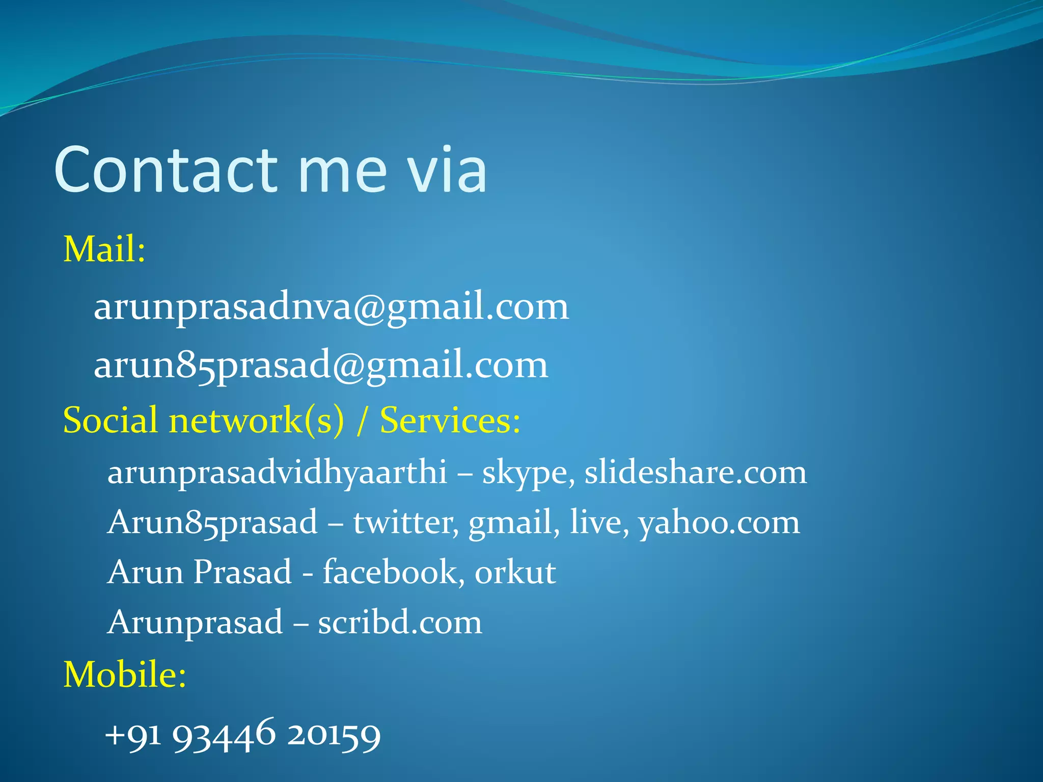 Contact me via
Mail:
arunprasadnva@gmail.com
arun85prasad@gmail.com
Social network(s) / Services:
arunprasadvidhyaarthi – skype, slideshare.com
Arun85prasad – twitter, gmail, live, yahoo.com
Arun Prasad - facebook, orkut
Arunprasad – scribd.com
Mobile:
+91 93446 20159
 
