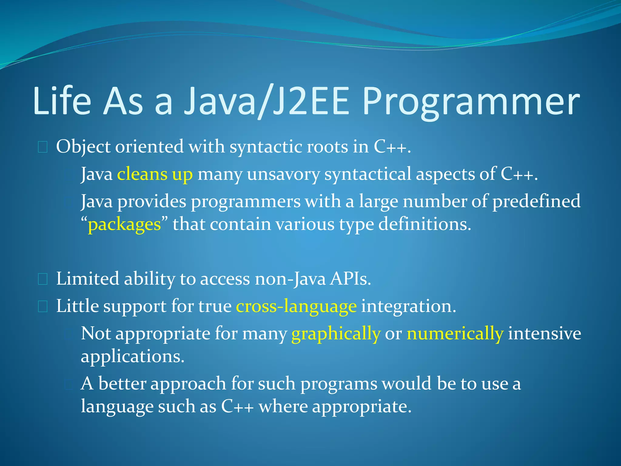 Life As a Java/J2EE Programmer
 Object oriented with syntactic roots in C++.
 Java cleans up many unsavory syntactical aspects of C++.
 Java provides programmers with a large number of predefined
“packages” that contain various type definitions.
 Limited ability to access non-Java APIs.
 Little support for true cross-language integration.
 Not appropriate for many graphically or numerically intensive
applications.
 A better approach for such programs would be to use a
language such as C++ where appropriate.
 