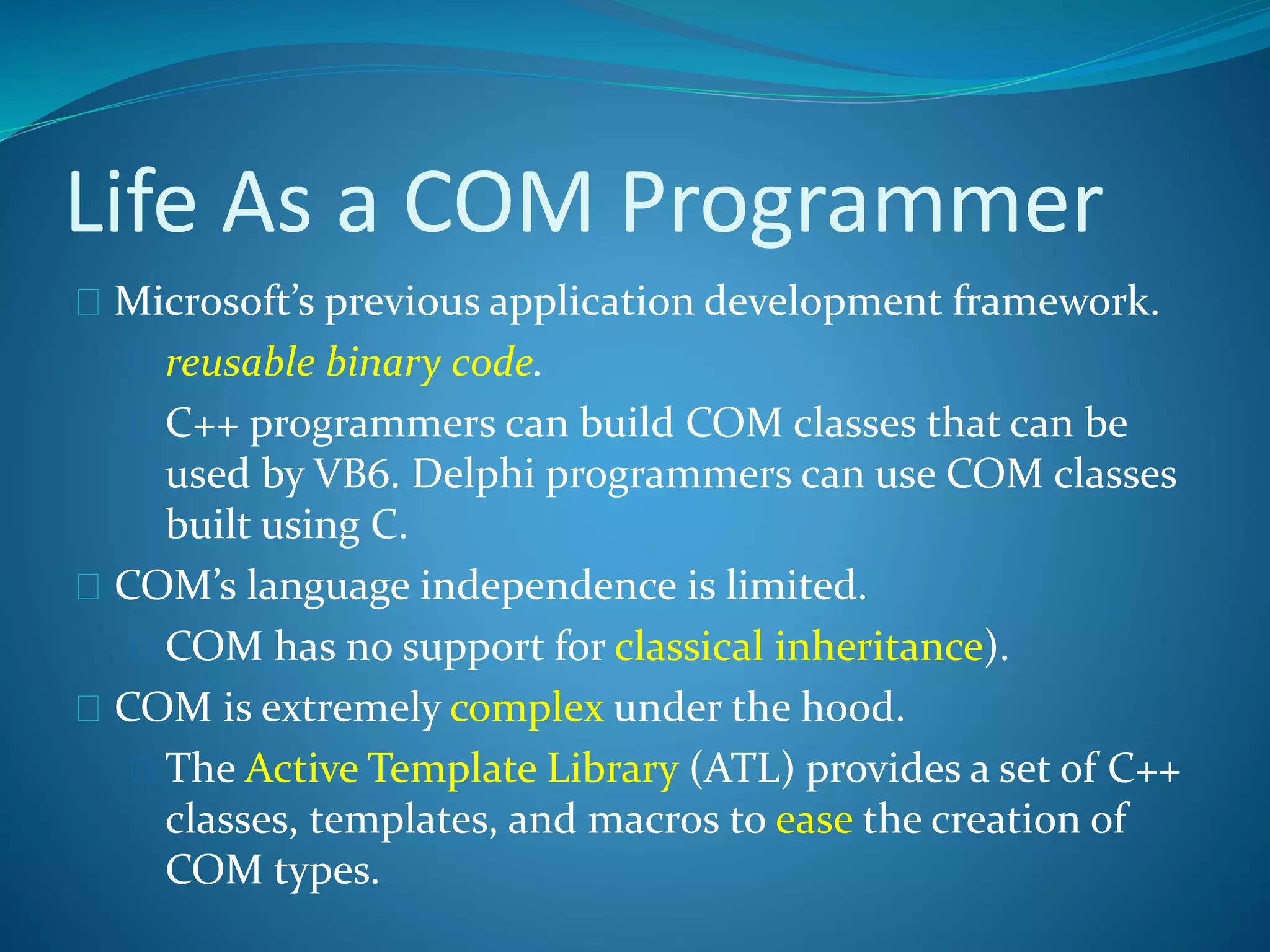 Life As a COM Programmer
 Microsoft’s previous application development framework.
 reusable binary code.
 C++ programmers can build COM classes that can be
used by VB6. Delphi programmers can use COM classes
built using C.
 COM’s language independence is limited.
 COM has no support for classical inheritance).
 COM is extremely complex under the hood.
 The Active Template Library (ATL) provides a set of C++
classes, templates, and macros to ease the creation of
COM types.
 