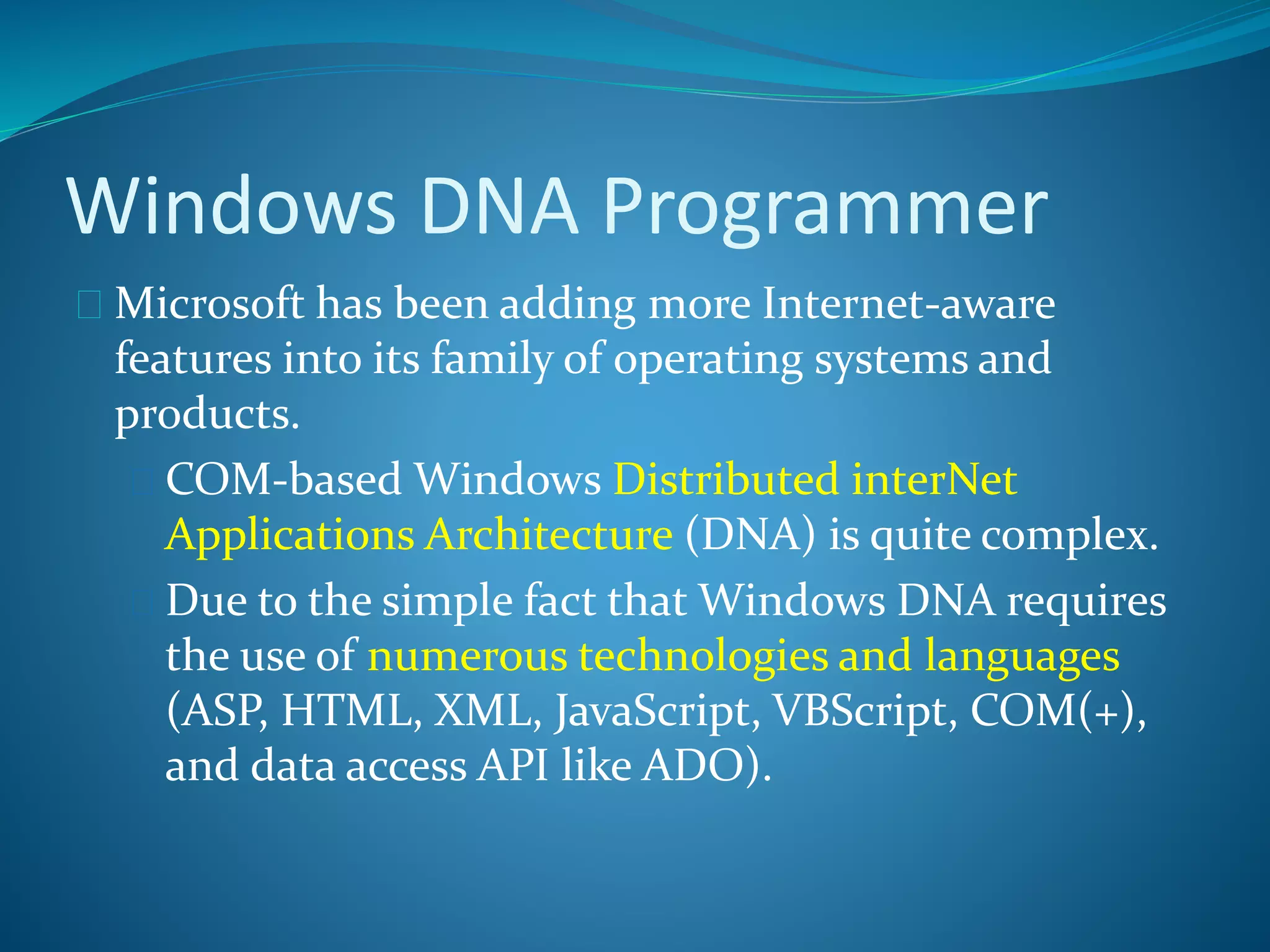 Windows DNA Programmer
 Microsoft has been adding more Internet-aware
features into its family of operating systems and
products.
 COM-based Windows Distributed interNet
Applications Architecture (DNA) is quite complex.
 Due to the simple fact that Windows DNA requires
the use of numerous technologies and languages
(ASP, HTML, XML, JavaScript, VBScript, COM(+),
and data access API like ADO).
 