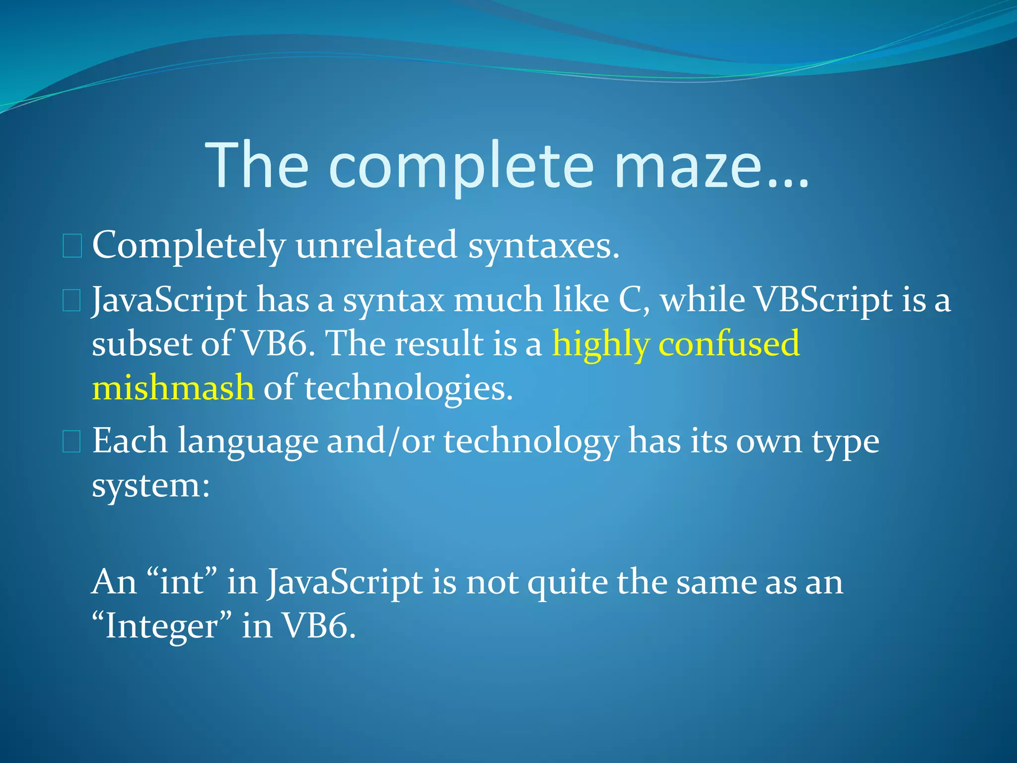 The complete maze…
 Completely unrelated syntaxes.
 JavaScript has a syntax much like C, while VBScript is a
subset of VB6. The result is a highly confused
mishmash of technologies.
 Each language and/or technology has its own type
system:
An “int” in JavaScript is not quite the same as an
“Integer” in VB6.
 