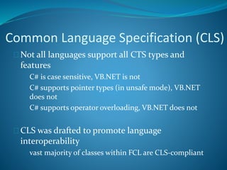 Common Language Specification (CLS)
 Not all languages support all CTS types and
features
 C# is case sensitive, VB.NET is not
 C# supports pointer types (in unsafe mode), VB.NET
does not
 C# supports operator overloading, VB.NET does not
 CLS was drafted to promote language
interoperability
 vast majority of classes within FCL are CLS-compliant
 