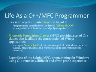 Life As a C++/MFC Programmer
 C++ is an object-oriented layer on top of C.
 Programmers benefit from the famed “pillars of OOP”
(encapsulation, inheritance, and polymorphism).
 Microsoft Foundation Classes (MFC) provides a set of C++
classes that facilitate the construction of Win32
applications.
 It wraps a “sane subset” of the raw Win32 API behind a number of
classes, magic macros, and numerous code-generation tools
(wizards).
 Regardless of the helpful MFC, programming for Windows
using C++ remains a difficult and error-prone experience
 