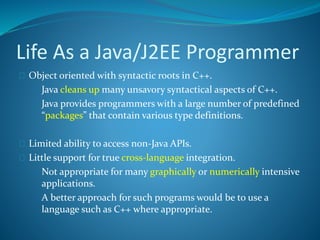 Life As a Java/J2EE Programmer
 Object oriented with syntactic roots in C++.
 Java cleans up many unsavory syntactical aspects of C++.
 Java provides programmers with a large number of predefined
“packages” that contain various type definitions.
 Limited ability to access non-Java APIs.
 Little support for true cross-language integration.
 Not appropriate for many graphically or numerically intensive
applications.
 A better approach for such programs would be to use a
language such as C++ where appropriate.
 