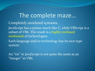 The complete maze…
 Completely unrelated syntaxes.
 JavaScript has a syntax much like C, while VBScript is a
subset of VB6. The result is a highly confused
mishmash of technologies.
 Each language and/or technology has its own type
system:
An “int” in JavaScript is not quite the same as an
“Integer” in VB6.
 