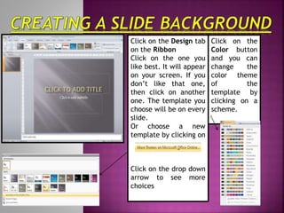Click on the Design tab
on the Ribbon
Click on the one you
like best. It will appear
on your screen. If you
don’t like that one,
then click on another
one. The template you
choose will be on every
slide.
Or choose a new
template by clicking on
Click on the drop down
arrow to see more
choices
Click on the
Color button
and you can
change the
color theme
of the
template by
clicking on a
scheme.
 