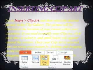 Go to Insert > Clip Art and then select the desired
picture in the Clip Gallery. The picture will be
inserted at the location of your cursor within your
document. If you need to modify your Clip Art, click
on it once to select it, and small boxes will appear
around the corners. Once your Clip Art is selected,
you can resize your picture by clicking and dragging
on the boxes. Holding shift while clicking and
dragging will resize the Clip Art proportionately.
 