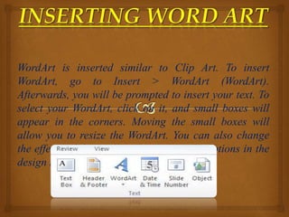 WordArt is inserted similar to Clip Art. To insert
WordArt, go to Insert > WordArt (WordArt).
Afterwards, you will be prompted to insert your text. To
select your WordArt, click on it, and small boxes will
appear in the corners. Moving the small boxes will
allow you to resize the WordArt. You can also change
the effects of the WordArt by clicking the options in the
design ribbon toolbar.
 