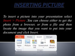 To insert a picture into your presentation select
Insert > Picture .You can choose either to get the
photo from a browser, or from a file and then
locate the image that you want to put into your
document and click Insert.
 