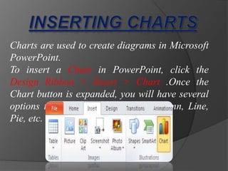 Charts are used to create diagrams in Microsoft
PowerPoint.
To insert a Chart in PowerPoint, click the
Design Ribbon > Insert > Chart .Once the
Chart button is expanded, you will have several
options to choose from, such as Column, Line,
Pie, etc.
 