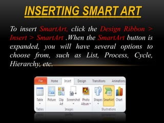 To insert SmartArt, click the Design Ribbon >
Insert > SmartArt .When the SmartArt button is
expanded, you will have several options to
choose from, such as List, Process, Cycle,
Hierarchy, etc.
 