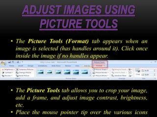 • The Picture Tools (Format) tab appears when an
image is selected (has handles around it). Click once
inside the image if no handles appear.
• The Picture Tools tab allows you to crop your image,
add a frame, and adjust image contrast, brightness,
etc.
• Place the mouse pointer tip over the various icons
 