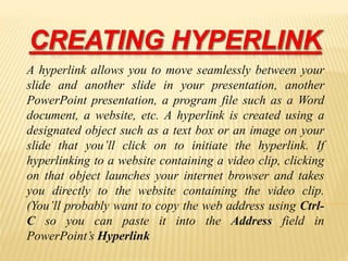 A hyperlink allows you to move seamlessly between your
slide and another slide in your presentation, another
PowerPoint presentation, a program file such as a Word
document, a website, etc. A hyperlink is created using a
designated object such as a text box or an image on your
slide that you’ll click on to initiate the hyperlink. If
hyperlinking to a website containing a video clip, clicking
on that object launches your internet browser and takes
you directly to the website containing the video clip.
(You’ll probably want to copy the web address using Ctrl-
C so you can paste it into the Address field in
PowerPoint’s Hyperlink
 