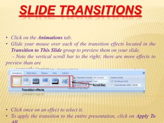 SLIDE TRANSITIONS
• Click on the Animations tab.
• Glide your mouse over each of the transition effects located in the
Transition to This Slide group to preview them on your slide.
- Note the vertical scroll bar to the right; there are more effects to
preview than are
currently in view.
• Click once on an effect to select it.
• To apply the transition to the entire presentation, click on Apply To
 