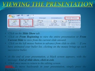 • Click on the Slide Show tab.
• Click on From Beginning to view the entire presentation or From
Current Slide to view from the current slide onward.
• Click on the left mouse button to advance from slide to slide. If you
have animated your bullet list, clicking on the mouse brings up each
successive bullet.
• At the end of your presentation, a black screen appears, with the
message: End of slide show, click to exit.
• Click once more to return to the editing screen.
NOTE: To move backwards in your presentation, simply press the
Backspace key.
 