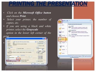 PRINTING THE PRESENTATION
• Click on the Microsoft Office button
and choose Print.
• Select your printer, the number of
copies, etc.
• If you are using a black and white
printer, select the Grayscale
option in the lower left corner of the
print
menu.
• Click OK.
 