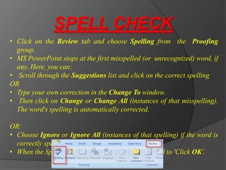 SPELL CHECK
• Click on the Review tab and choose Spelling from the Proofing
group.
• MS PowerPoint stops at the first misspelled (or unrecognized) word, if
any. Here, you can:
• Scroll through the Suggestions list and click on the correct spelling
OR
• Type your own correction in the Change To window.
• Then click on Change or Change All (instances of that misspelling).
The word's spelling is automatically corrected.
OR:
• Choose Ignore or Ignore All (instances of that spelling) if the word is
correctly spelled.
• When the Spell-check is complete, you are prompted to 'Click OK'.
 