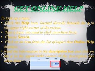 GET ONLINE HELP
To look up a topic:
• Click the Help icon, located directly beneath the x in
the upper right corner of the screen.
• Type a topic (no need to click anywhere first).
• Choose Search.
• Click on an item from the list of topics that Online Help
displays.
• Read the information in the description box and click on
the x in the upper right corner of the description box
when done.
 