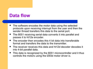 Data flow
 The software encodes the motor data using the selected
protocols upon receiving interrupt from the user and then the
sender thread transfers this data to the serial port.
 The 8051 receiving serial data converts it into parallel and
passes it to ht12e encoder.
 The encoder then encodes this 4 bit data into transferable
format and transfers the data to the transmitter.
 The receiver receives this data and ht12d decoder decodes it
into 4-bit parallel data.
 This data is recognized by the 8051 microcontroller and it thus
controls the motors using the l293d motor driver ic.
 
