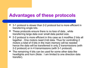 Advantages of these protocols
 3-1 protocol is slower than 2-2 protocol but is more efficient in
transferring single bits.
 These protocols ensure there is no loss of data , while
transferring large data over small data packet size.
 2-2 protocol is more efficient in this case as it modifies 2 bits all
together . One motors need 2-bit data. Thus for controlling 2
motors a total of 4 bits in the main memory will be needed
hence the data will be transferred in only 2 transmissions (with
2-2 protocol) or in 4 transmissions (with 3-1 protocol).
 The remaining 4 bits can be used for some other data like
headlights and horn (Note : I am limited to one direction data
transfer).
 