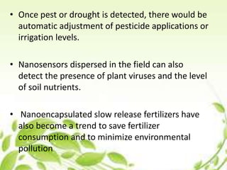 • Once pest or drought is detected, there would be
automatic adjustment of pesticide applications or
irrigation levels.
• Nanosensors dispersed in the field can also
detect the presence of plant viruses and the level
of soil nutrients.
• Nanoencapsulated slow release fertilizers have
also become a trend to save fertilizer
consumption and to minimize environmental
pollution
10
 