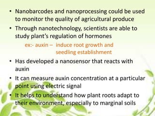 • Nanobarcodes and nanoprocessing could be used
to monitor the quality of agricultural produce
• Through nanotechnology, scientists are able to
study plant’s regulation of hormones
ex:- auxin – induce root growth and
seedling establishment
• Has developed a nanosensor that reacts with
auxin
• It can measure auxin concentration at a particular
point using electric signal
• It helps to understand how plant roots adapt to
their environment, especially to marginal soils
11
 