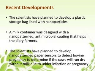 Recent Developments
• The scientists have planned to develop a plastic
storage bag lined with nanoparticles
• A milk container was designed with a
nanopatterned, antimicrobial coating that helps
the diary farmers
• The scientists have planned to develop
nanopatterned paper sensors to detect bovine
pregnancy to determine if the cows will run dry
without milk due to udder infection or pregnancy
12
 