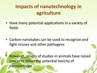 Impacts of nanotechnology in
agriculture
• Have many potential applications in a variety of
fields
• Carbon nanotubes can be used to recognize and
fight viruses and other pathogens
• However, results of studies in animals have raised
concerns about the potential toxicity of
nanoparticles
13
 