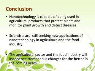 Conclusion
• Nanotechnology is capable of being used in
agricultural products that protect plants and
monitor plant growth and detect diseases
• Scientists are still seeking new applications of
nanotechnology in agriculture and the food
industry
• The agricultural sector and the food industry will
indeed see tremendous changes for the better in
the coming years
14
 