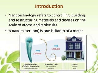 Introduction
• Nanotechnology refers to controlling, building,
and restructuring materials and devices on the
scale of atoms and molecules
• A nanometer (nm) is one-billionth of a meter
2
 