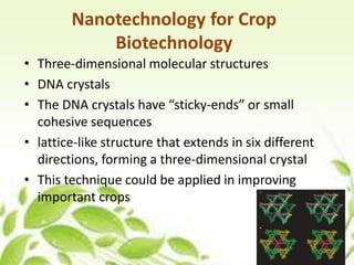 Nanotechnology for Crop
Biotechnology
• Three-dimensional molecular structures
• DNA crystals
• The DNA crystals have “sticky-ends” or small
cohesive sequences
• lattice-like structure that extends in six different
directions, forming a three-dimensional crystal
• This technique could be applied in improving
important crops
3
 