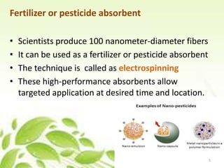 Fertilizer or pesticide absorbent
• Scientists produce 100 nanometer-diameter fibers
• It can be used as a fertilizer or pesticide absorbent
• The technique is called as electrospinning
• These high-performance absorbents allow
targeted application at desired time and location.
5
 