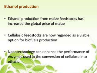 Ethanol production
• Ethanol production from maize feedstocks has
increased the global price of maize
• Cellulosic feedstocks are now regarded as a viable
option for biofuels production
• Nanotechnology can enhance the performance of
enzymes used in the conversion of cellulose into
ethanol
6
 