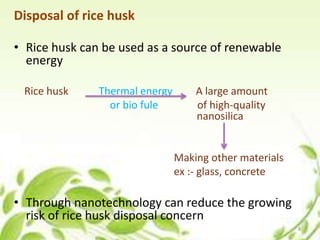 Disposal of rice husk
• Rice husk can be used as a source of renewable
energy
Rice husk Thermal energy A large amount
or bio fule of high-quality
nanosilica
Making other materials
ex :- glass, concrete
• Through nanotechnology can reduce the growing
risk of rice husk disposal concern
8
 