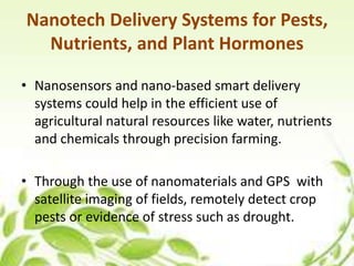 Nanotech Delivery Systems for Pests,
Nutrients, and Plant Hormones
• Nanosensors and nano-based smart delivery
systems could help in the efficient use of
agricultural natural resources like water, nutrients
and chemicals through precision farming.
• Through the use of nanomaterials and GPS with
satellite imaging of fields, remotely detect crop
pests or evidence of stress such as drought.
9
 