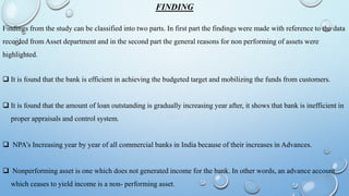 FINDING
Findings from the study can be classified into two parts. In first part the findings were made with reference to the data
recorded from Asset department and in the second part the general reasons for non performing of assets were
highlighted.
 It is found that the bank is efficient in achieving the budgeted target and mobilizing the funds from customers.
 It is found that the amount of loan outstanding is gradually increasing year after, it shows that bank is inefficient in
proper appraisals and control system.
 NPA’s Increasing year by year of all commercial banks in India because of their increases in Advances.
 Nonperforming asset is one which does not generated income for the bank. In other words, an advance account
which ceases to yield income is a non- performing asset.
 