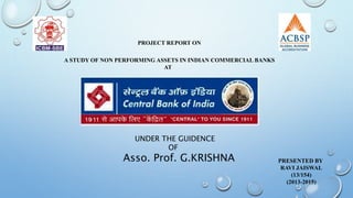 PROJECT REPORT ON
A STUDY OF NON PERFORMING ASSETS IN INDIAN COMMERCIAL BANKS
AT
PRESENTED BY
RAVI JAISWAL
(13/154)
(2013-2015)
UNDER THE GUIDENCE
OF
Asso. Prof. G.KRISHNA
 