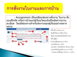 - Assignment เป็นเหมือนช่องทางสั่งงาน ใบงาน สั่ง
แบบฝึกหัด หรือการบ้านแก่ผู้เรียนโดยแจ้งเป็นข้อความราย
ละเอียด โดยมีช่องทางสำาหรับส่งงานของผู้เรียนอย่างหลาก
หลาย
 