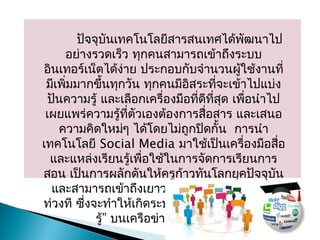 ปัจจุบันเทคโนโลยีสำรสนเทศได้พัฒนำไป
อย่ำงรวดเร็ว ทุกคนสำมำรถเข้ำถึงระบบ
อินเทอร์เน็ตได้ง่ำย ประกอบกับจำำนวนผู้ใช้งำนที่
มีเพิ่มมำกขึ้นทุกวัน ทุกคนมีอิสระที่จะเข้ำไปแบ่ง
ปันควำมรู้ และเลือกเครื่องมือที่ดีที่สุด เพื่อนำำไป
เผยแพร่ควำมรู้ที่ตัวเองต้องกำรสื่อสำร และเสนอ
ควำมคิดใหม่ๆ ได้โดยไม่ถูกปิดกั้น กำรนำำ
เทคโนโลยี Social Media มำใช้เป็นเครื่องมือสื่อ
และแหล่งเรียนรู้เพื่อใช้ในกำรจัดกำรเรียนกำร
สอน เป็นกำรผลักดันให้ครูก้ำวทันโลกยุคปัจจุบัน
และสำมำรถเข้ำถึงเยำวชนยุคใหม่ได้อย่ำงทัน
“ท่วงที ซึ่งจะทำำให้เกิดระบบ ชุมชนแห่งกำรเรียน
”รู้ บนเครือข่ำยอินเทอร์เน็ต
 