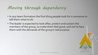 Moving through dependency
• In any team formation the first thing people look for is someone to
tell them what to do
• The leader is expected to look after, protect and sustain the
members of the group, to make them feel good, and not to face
them with the demands of the group’s real purpose.
Management of change- Team Change 4
 