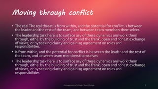 Moving through conflict
• The realThe real threat is from within, and the potential for conflict is between
the leader and the rest of the team, and between team members themselves
• The leadership task here is to surface any of these dynamics and work them
through, either by the building of trust and the frank, open and honest exchange
of views, or by seeking clarity and gaining agreement on roles and
responsibilities.
• is from within, and the potential for conflict is between the leader and the rest of
the team, and between team members themselves
• The leadership task here is to surface any of these dynamics and work them
through, either by the building of trust and the frank, open and honest exchange
of views, or by seeking clarity and gaining agreement on roles and
responsibilities.
Management of change- Team Change 5
 