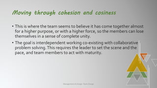 Moving through cohesion and cosiness
• This is where the team seems to believe it has come together almost
for a higher purpose, or with a higher force, so the members can lose
themselves in a sense of complete unity.
• The goal is interdependent working co-existing with collaborative
problem solving.This requires the leader to set the scene and the
pace, and team members to act with maturity.
Management of change- Team Change 7
 