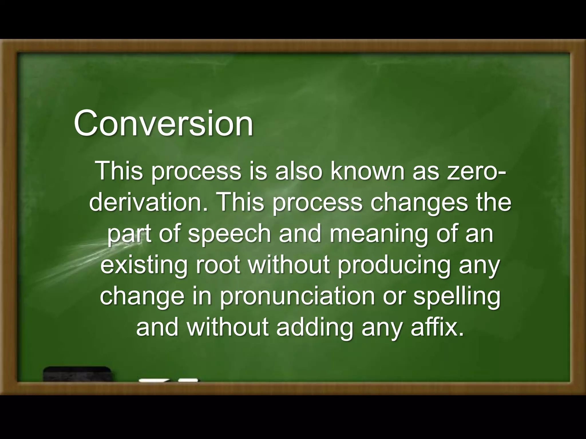 Conversion
This process is also known as zero-
derivation. This process changes the
part of speech and meaning of an
existing root without producing any
change in pronunciation or spelling
and without adding any affix.
 